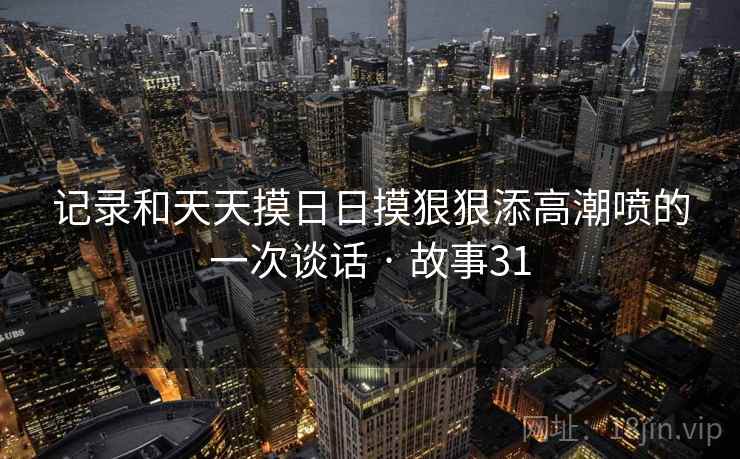 记录和天天摸日日摸狠狠添高潮喷的一次谈话 · 故事31