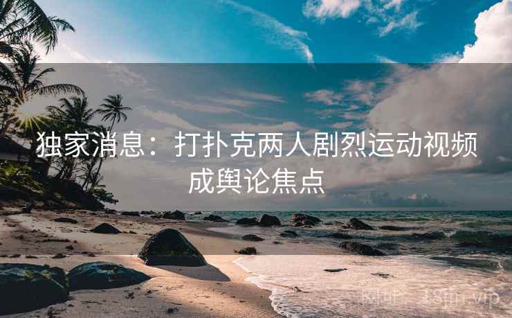 独家消息：打扑克两人剧烈运动视频成舆论焦点