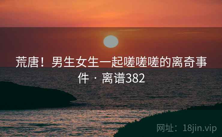 荒唐!男生女生一起嗟嗟嗟的离奇事件 · 离谱382