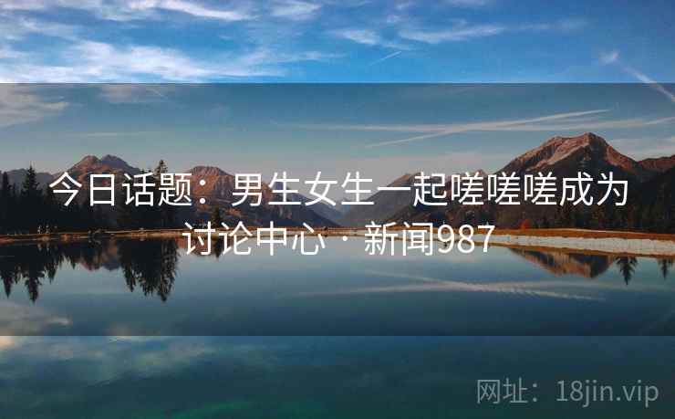 今日话题：男生女生一起嗟嗟嗟成为讨论中心 · 新闻987