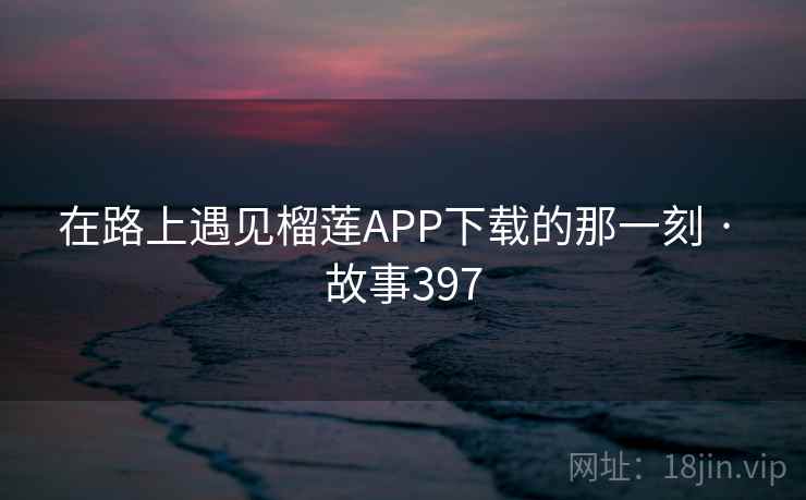 在路上遇见榴莲APP下载的那一刻 · 故事397